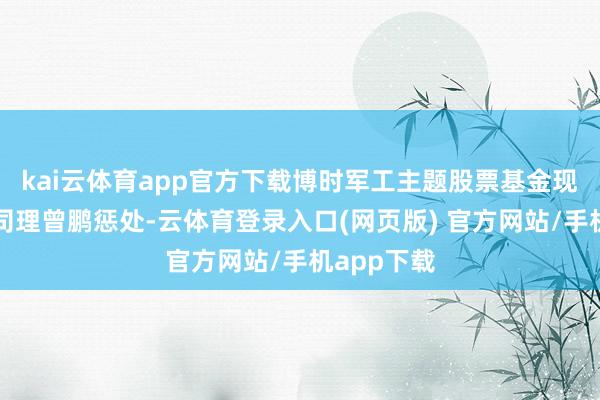 kai云体育app官方下载博时军工主题股票基金现时由基金司理曾鹏惩处-云体育登录入口(网页版) 官方网站/手机app下载