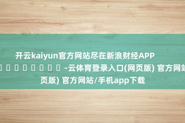 开云kaiyun官方网站尽在新浪财经APP            													-云体育登录入口(网页版) 官方网站/手机app下载