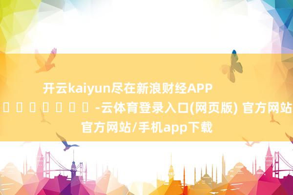 开云kaiyun尽在新浪财经APP            													-云体育登录入口(网页版) 官方网站/手机app下载