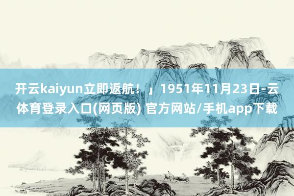 开云kaiyun立即返航！」1951年11月23日-云体育登录入口(网页版) 官方网站/手机app下载