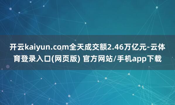 开云kaiyun.com全天成交额2.46万亿元-云体育登录入口(网页版) 官方网站/手机app下载