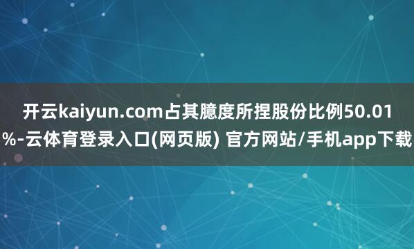 开云kaiyun.com占其臆度所捏股份比例50.01%-云体育登录入口(网页版) 官方网站/手机app下载
