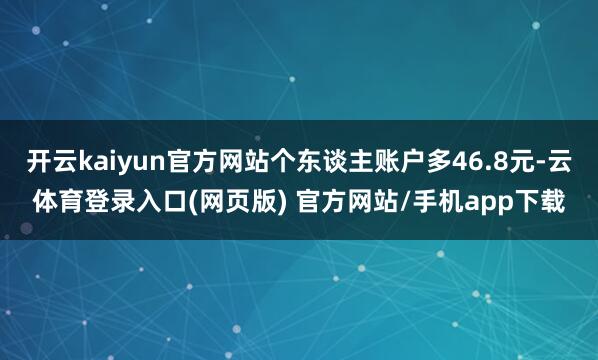 开云kaiyun官方网站个东谈主账户多46.8元-云体育登录入口(网页版) 官方网站/手机app下载
