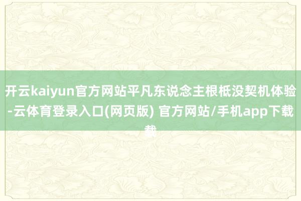 开云kaiyun官方网站平凡东说念主根柢没契机体验-云体育登录入口(网页版) 官方网站/手机app下载