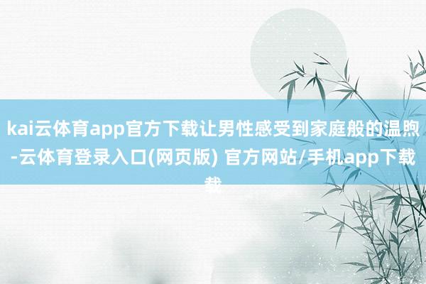 kai云体育app官方下载让男性感受到家庭般的温煦-云体育登录入口(网页版) 官方网站/手机app下载