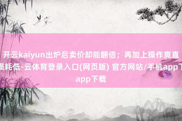 开云kaiyun出炉后卖价却能翻倍；再加上操作爽直、损耗低-云体育登录入口(网页版) 官方网站/手机app下载
