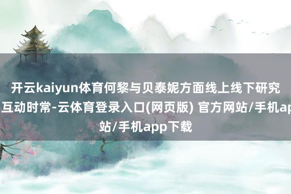 开云kaiyun体育何黎与贝泰妮方面线上线下研究缜密、互动时常-云体育登录入口(网页版) 官方网站/手机app下载
