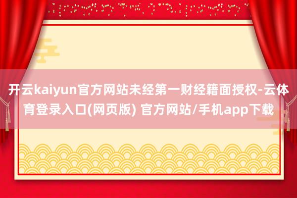 开云kaiyun官方网站未经第一财经籍面授权-云体育登录入口(网页版) 官方网站/手机app下载