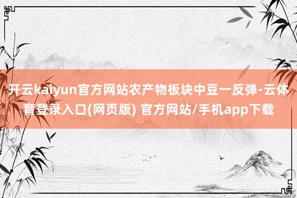 开云kaiyun官方网站农产物板块中豆一反弹-云体育登录入口(网页版) 官方网站/手机app下载