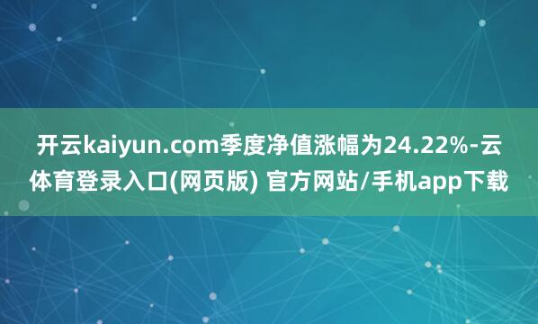 开云kaiyun.com季度净值涨幅为24.22%-云体育登录入口(网页版) 官方网站/手机app下载