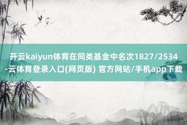 开云kaiyun体育在同类基金中名次1827/2534-云体育登录入口(网页版) 官方网站/手机app下载