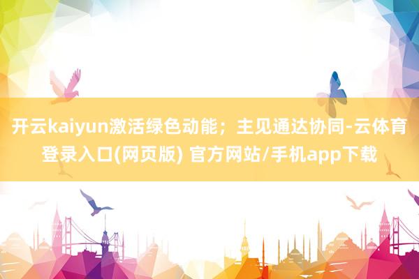 开云kaiyun激活绿色动能；主见通达协同-云体育登录入口(网页版) 官方网站/手机app下载