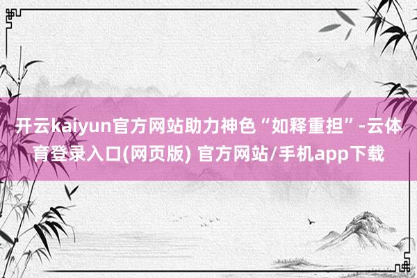 开云kaiyun官方网站助力神色“如释重担”-云体育登录入口(网页版) 官方网站/手机app下载