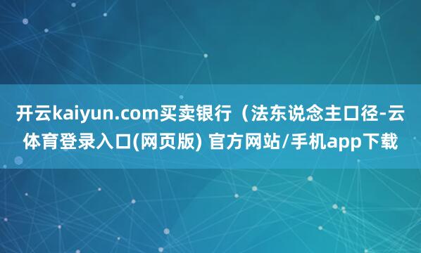 开云kaiyun.com买卖银行（法东说念主口径-云体育登录入口(网页版) 官方网站/手机app下载