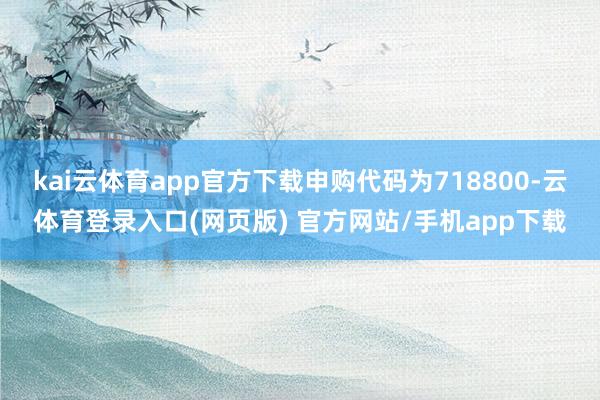 kai云体育app官方下载申购代码为718800-云体育登录入口(网页版) 官方网站/手机app下载