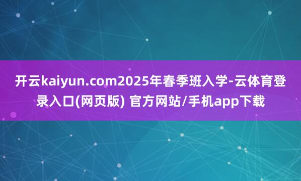 开云kaiyun.com2025年春季班入学-云体育登录入口(网页版) 官方网站/手机app下载