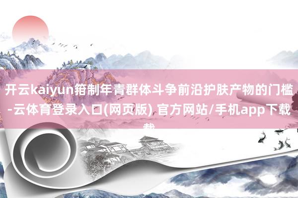 开云kaiyun箝制年青群体斗争前沿护肤产物的门槛-云体育登录入口(网页版) 官方网站/手机app下载