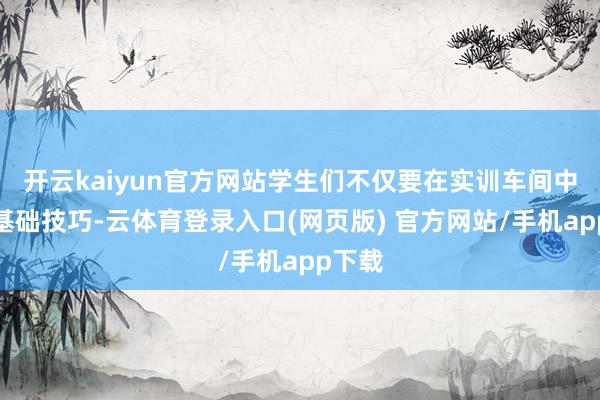 开云kaiyun官方网站学生们不仅要在实训车间中夯实基础技巧-云体育登录入口(网页版) 官方网站/手机app下载