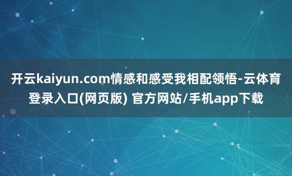 开云kaiyun.com情感和感受我相配领悟-云体育登录入口(网页版) 官方网站/手机app下载
