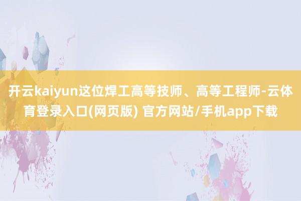 开云kaiyun这位焊工高等技师、高等工程师-云体育登录入口(网页版) 官方网站/手机app下载