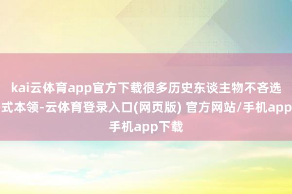 kai云体育app官方下载很多历史东谈主物不吝选拔各式本领-云体育登录入口(网页版) 官方网站/手机app下载
