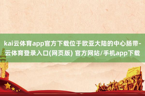 kai云体育app官方下载位于欧亚大陆的中心肠带-云体育登录入口(网页版) 官方网站/手机app下载