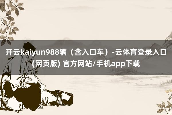 开云kaiyun988辆（含入口车）-云体育登录入口(网页版) 官方网站/手机app下载