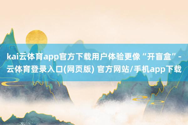 kai云体育app官方下载用户体验更像“开盲盒”-云体育登录入口(网页版) 官方网站/手机app下载