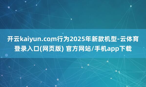 开云kaiyun.com行为2025年新款机型-云体育登录入口(网页版) 官方网站/手机app下载