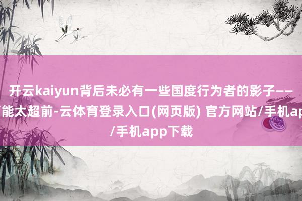 开云kaiyun背后未必有一些国度行为者的影子——这点可能太超前-云体育登录入口(网页版) 官方网站/手机app下载