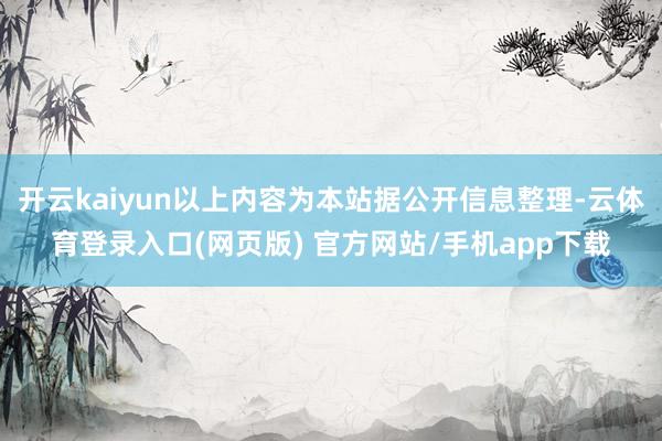开云kaiyun以上内容为本站据公开信息整理-云体育登录入口(网页版) 官方网站/手机app下载