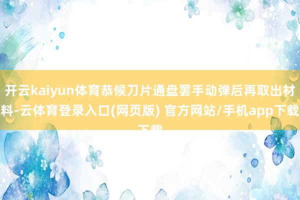开云kaiyun体育恭候刀片通盘罢手动弹后再取出材料-云体育登录入口(网页版) 官方网站/手机app下载