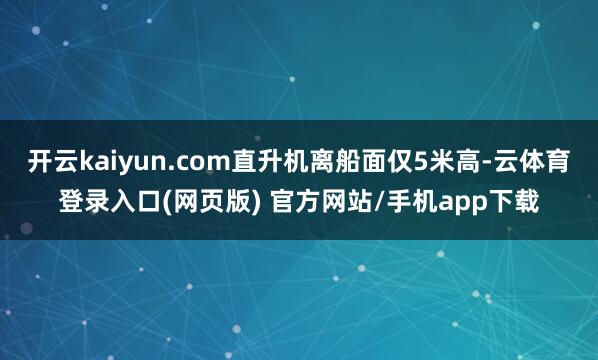 开云kaiyun.com直升机离船面仅5米高-云体育登录入口(网页版) 官方网站/手机app下载