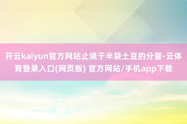 开云kaiyun官方网站止境于半袋土豆的分量-云体育登录入口(网页版) 官方网站/手机app下载