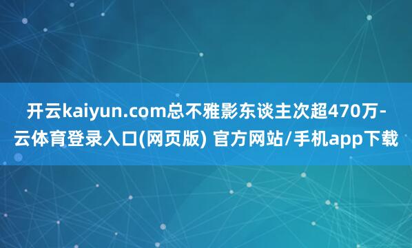 开云kaiyun.com总不雅影东谈主次超470万-云体育登录入口(网页版) 官方网站/手机app下载