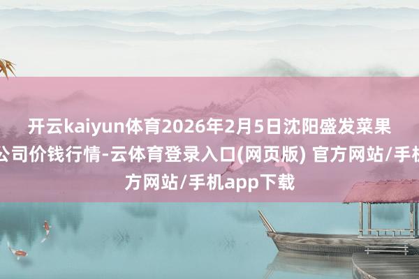 开云kaiyun体育2026年2月5日沈阳盛发菜果批发有限公司价钱行情-云体育登录入口(网页版) 官方网站/手机app下载