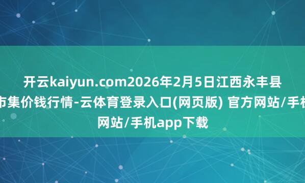 开云kaiyun.com2026年2月5日江西永丰县蔬菜批发市集价钱行情-云体育登录入口(网页版) 官方网站/手机app下载